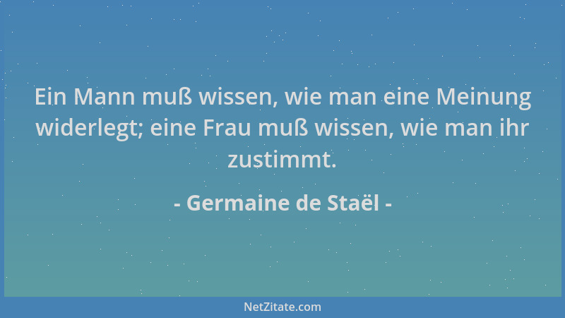 Germaine de Staël - Ein Mann muß wissen, wie man eine Meinung widerlegt; eine Frau muß wissen, wie man ihr zustimmt....