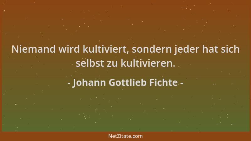 Johann Gottlieb Fichte - Niemand wird kultiviert, sondern jeder hat sich selbst zu kultivieren....