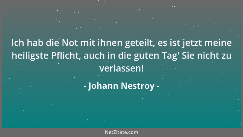 Johann Nestroy - Ich hab die Not mit ihnen geteilt, es ist jetzt meine heiligste Pflicht, auch in die guten Tag ' Sie nicht...