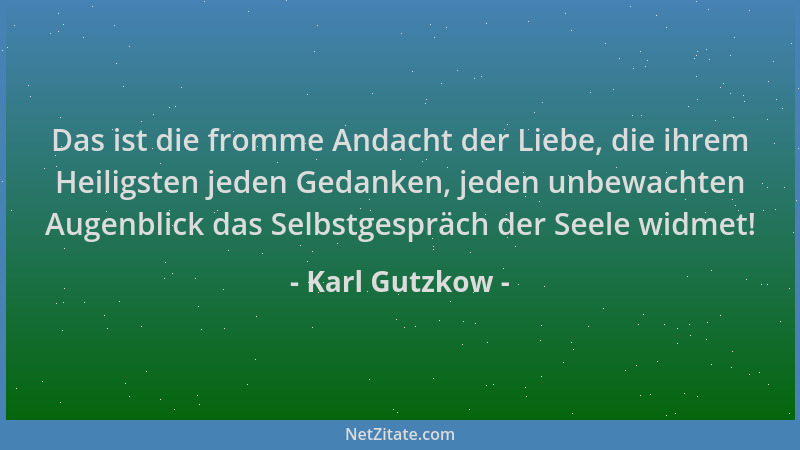 Karl Gutzkow - Das ist die fromme Andacht der Liebe, die ihrem Heiligsten jeden Gedanken, jeden unbewachten Augenblick das...