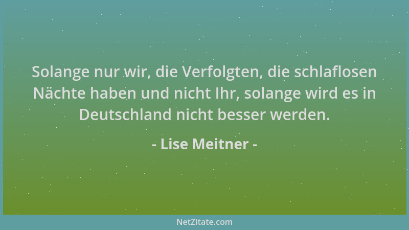 Lise Meitner - Solange nur wir, die Verfolgten, die schlaflosen Nächte haben und nicht Ihr, solange wird es in Deutschland...