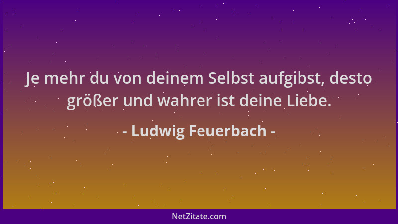 Ludwig Feuerbach - Je mehr du von deinem Selbst aufgibst, desto größer und wahrer ist deine Liebe....