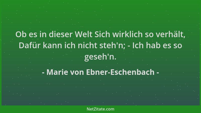 Marie von Ebner-Eschenbach - Ob es in dieser Welt Sich wirklich so verhält, Dafür kann ich nicht steh 'n; - Ich hab es so ge...