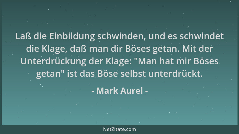 Mark Aurel - Laß die Einbildung schwinden, und es schwindet die Klage, daß man dir Böses getan. Mit der Unterdrückung der K...
