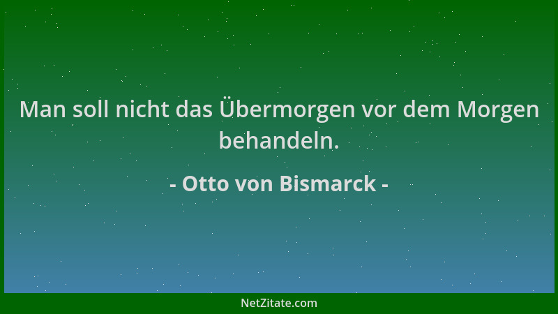 Otto von Bismarck - Man soll nicht das Übermorgen vor dem Morgen behandeln....