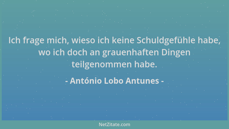 António Lobo Antunes - Ich frage mich, wieso ich keine Schuldgefühle habe, wo ich doch an grauenhaften Dingen teilgenommen...
