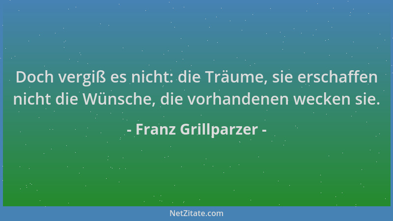 Franz Grillparzer - Doch vergiß es nicht: die Träume, sie erschaffen nicht die Wünsche, die vorhandenen wecken sie....