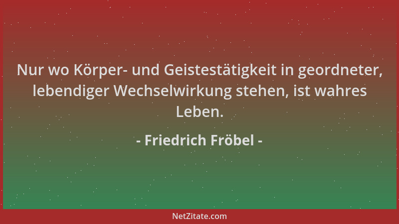 Friedrich Fröbel - Nur wo Körper- und Geistestätigkeit in geordneter, lebendiger Wechselwirkung stehen, ist wahres Leben....