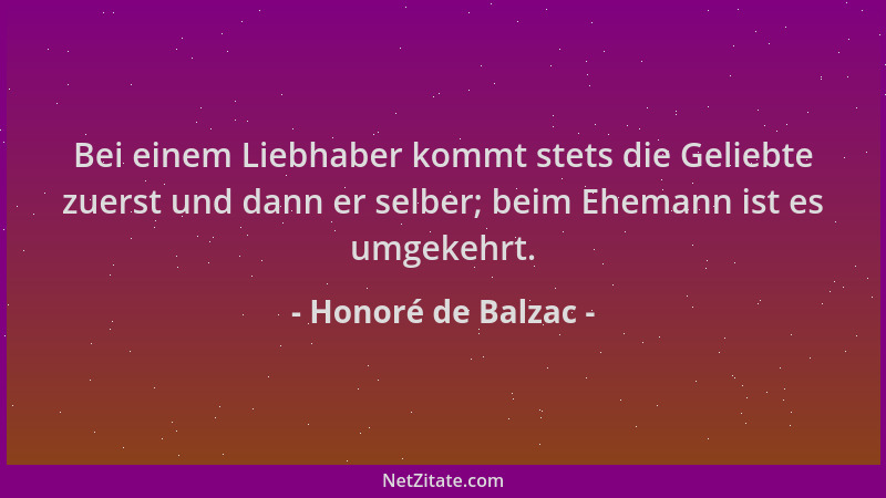 Honoré de Balzac - Bei einem Liebhaber kommt stets die Geliebte zuerst und dann er selber; beim Ehemann ist es umgekehrt....
