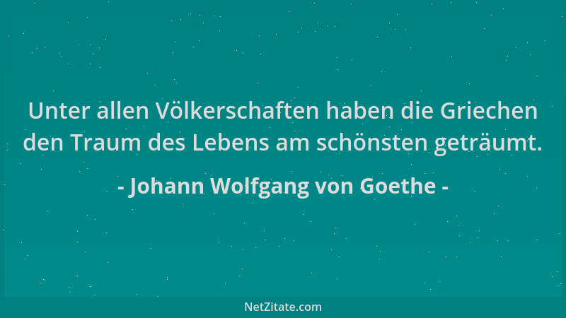Johann Wolfgang von Goethe - Unter allen Völkerschaften haben die Griechen den Traum des Lebens am schönsten geträumt....