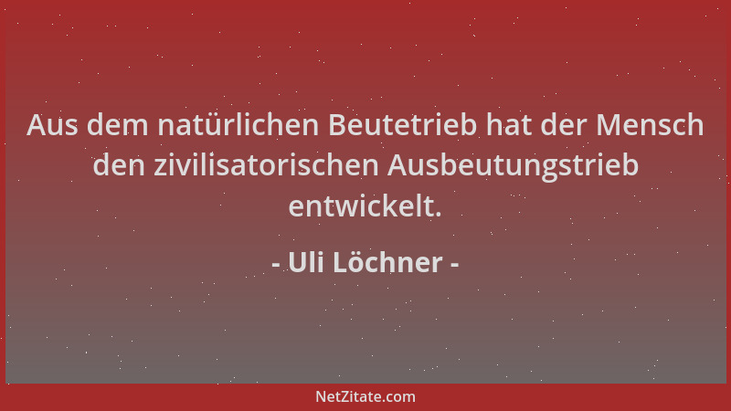 Uli Löchner - Aus dem natürlichen Beutetrieb hat der Mensch den zivilisatorischen Ausbeutungstrieb entwickelt....