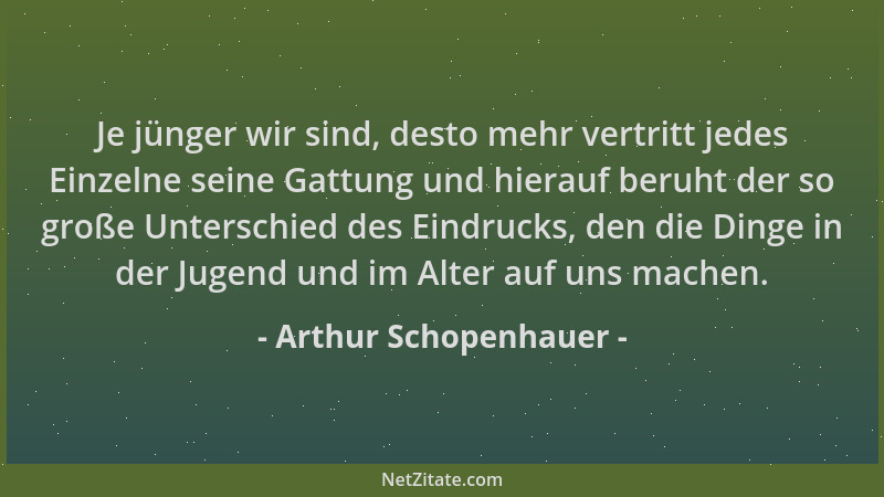 Arthur Schopenhauer - Je jünger wir sind, desto mehr vertritt jedes Einzelne seine Gattung und hierauf beruht der so große...