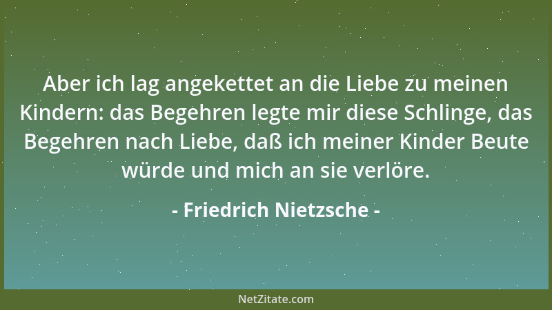 Friedrich Nietzsche - Aber ich lag angekettet an die Liebe zu meinen Kindern: das Begehren legte mir diese Schlinge, das Be...