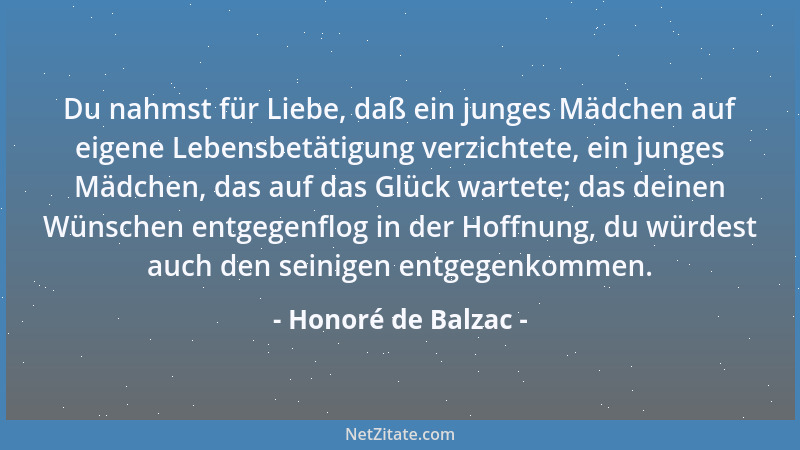 Honoré de Balzac - Du nahmst für Liebe, daß ein junges Mädchen auf eigene Lebensbetätigung verzichtete, ein junges Mädchen,...