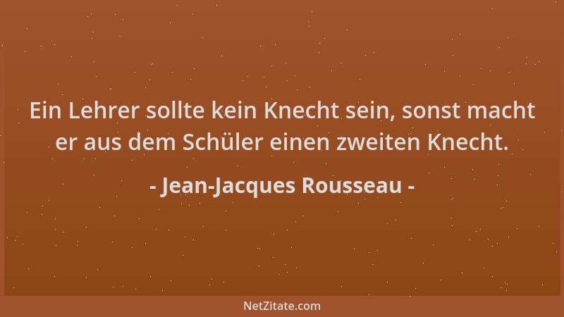 Jean-Jacques Rousseau - Ein Lehrer sollte kein Knecht sein, sonst macht er aus dem Schüler einen zweiten Knecht....