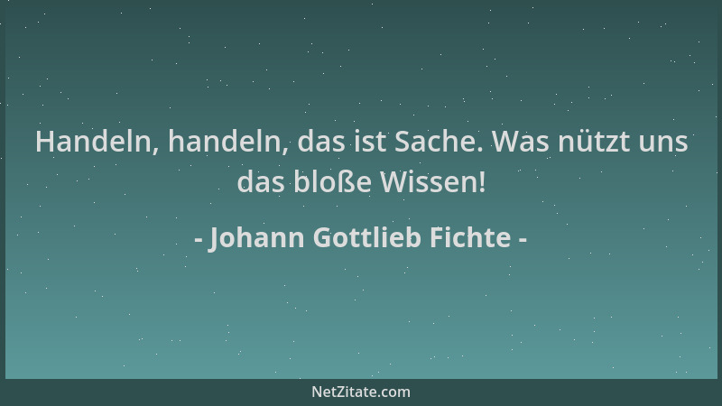 Johann Gottlieb Fichte - Handeln, handeln, das ist Sache. Was nützt uns das bloße Wissen!...