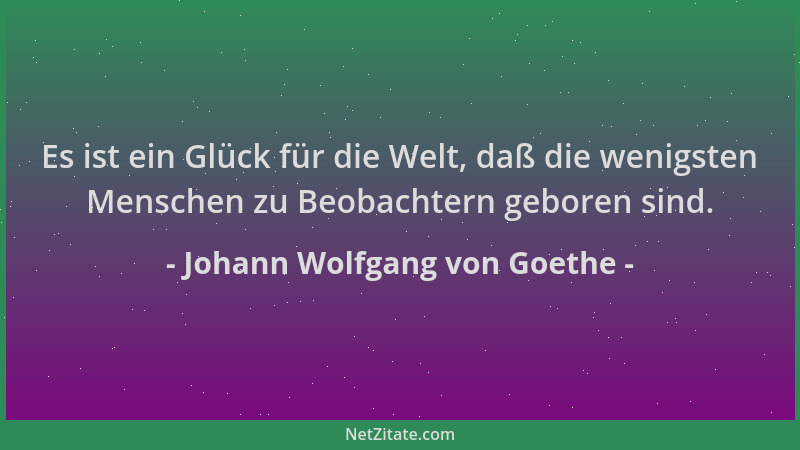 Johann Wolfgang von Goethe - Es ist ein Glück für die Welt, daß die wenigsten Menschen zu Beobachtern geboren sind....