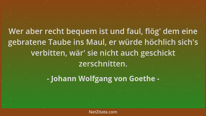 Johann Wolfgang von Goethe - Wer aber recht bequem ist und faul, flög ' dem eine gebratene Taube ins Maul, er würde höchlich...