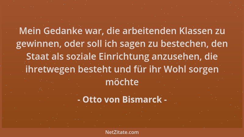 Otto von Bismarck - Mein Gedanke war, die arbeitenden Klassen zu gewinnen, oder soll ich sagen zu bestechen, den Staat als...