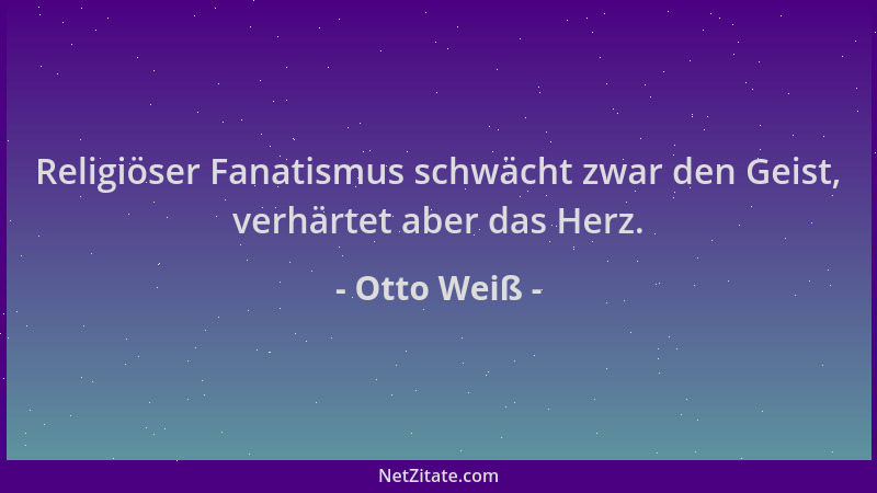 Otto Weiß - Religiöser Fanatismus schwächt zwar den Geist, verhärtet aber das Herz....