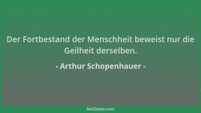 Arthur Schopenhauer - Der Fortbestand der Menschheit beweist nur die Geilheit derselben....