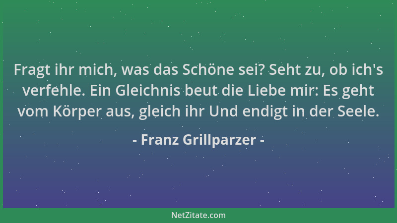 Franz Grillparzer - Fragt ihr mich, was das Schöne sei? Seht zu, ob ich 's verfehle. Ein Gleichnis beut die Liebe mir: Es ge...