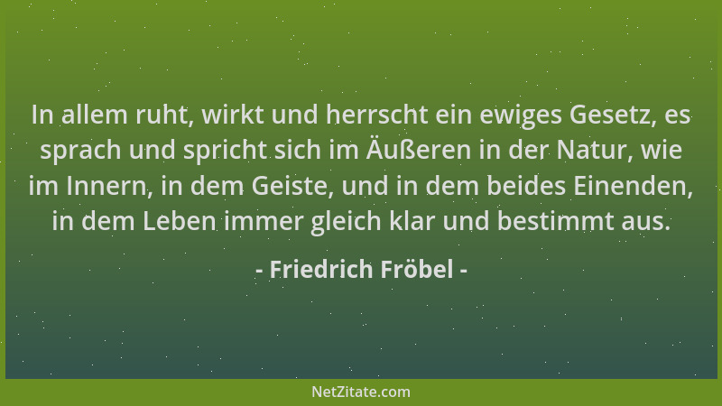 Friedrich Fröbel - In allem ruht, wirkt und herrscht ein ewiges Gesetz, es sprach und spricht sich im Äußeren in der Natur,...