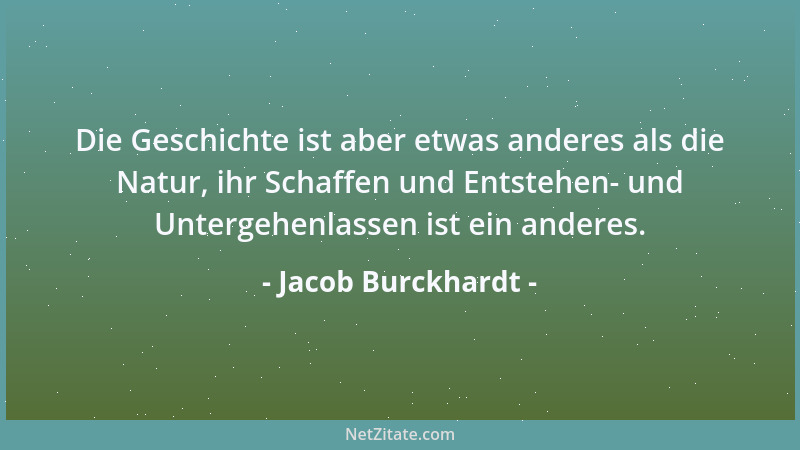 Jacob Burckhardt - Die Geschichte ist aber etwas anderes als die Natur, ihr Schaffen und Entstehen- und Untergehenlassen is...