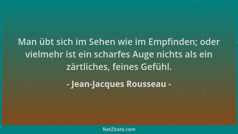 Jean-Jacques Rousseau - Man übt sich im Sehen wie im Empfinden; oder vielmehr ist ein scharfes Auge nichts als ein zärtlich...