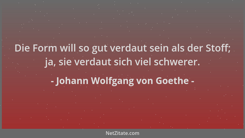 Johann Wolfgang von Goethe - Die Form will so gut verdaut sein als der Stoff; ja, sie verdaut sich viel schwerer....