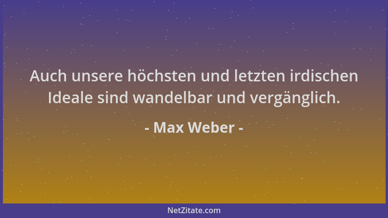 Max Weber - Auch unsere höchsten und letzten irdischen Ideale sind wandelbar und vergänglich....