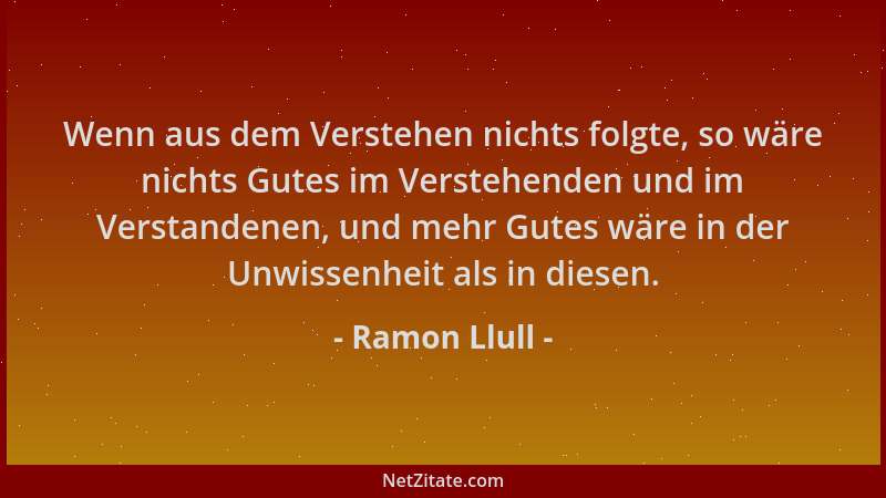 Ramon Llull - Wenn aus dem Verstehen nichts folgte, so wäre nichts Gutes im Verstehenden und im Verstandenen, und mehr Gute...