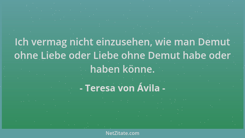 Teresa von Ávila - Ich vermag nicht einzusehen, wie man Demut ohne Liebe oder Liebe ohne Demut habe oder haben könne....