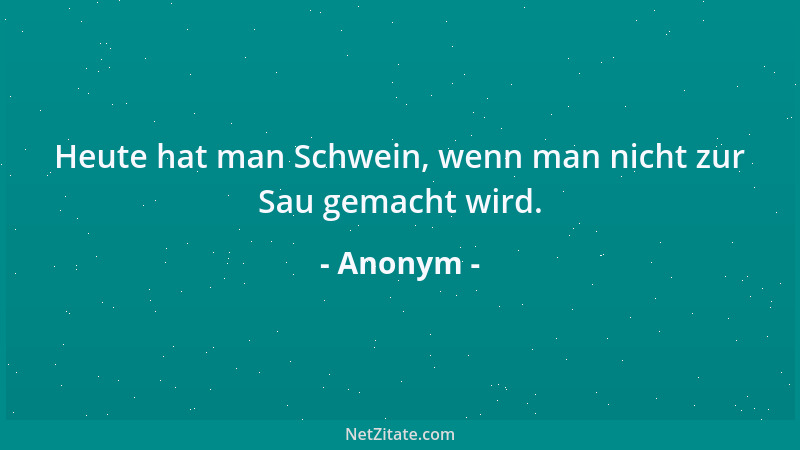 Anonym - Heute hat man Schwein, wenn man nicht zur Sau gemacht wird....