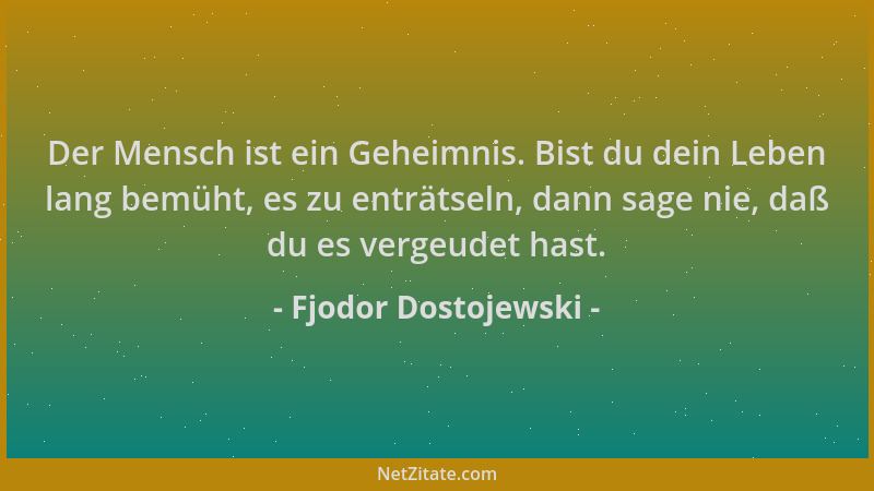 Fjodor Dostojewski - Der Mensch ist ein Geheimnis. Bist du dein Leben lang bemüht, es zu enträtseln, dann sage nie, daß du...