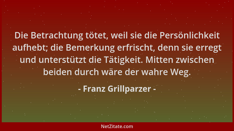 Franz Grillparzer - Die Betrachtung tötet, weil sie die Persönlichkeit aufhebt; die Bemerkung erfrischt, denn sie erregt un...