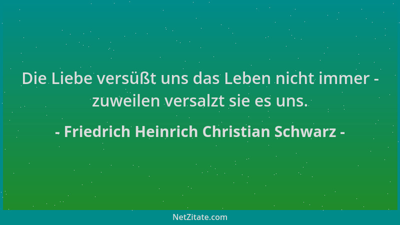 Friedrich Heinrich Christian Schwarz - Die Liebe versüßt uns das Leben nicht immer - zuweilen versalzt sie es uns....