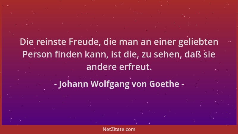 Johann Wolfgang von Goethe - Die reinste Freude, die man an einer geliebten Person finden kann, ist die, zu sehen, daß sie...