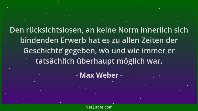 Max Weber - Den rücksichtslosen, an keine Norm innerlich sich bindenden Erwerb hat es zu allen Zeiten der Geschichte gegebe...