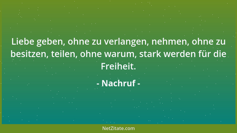 Nachruf - Liebe geben, ohne zu verlangen, nehmen, ohne zu besitzen, teilen, ohne warum, stark werden für die Freiheit....