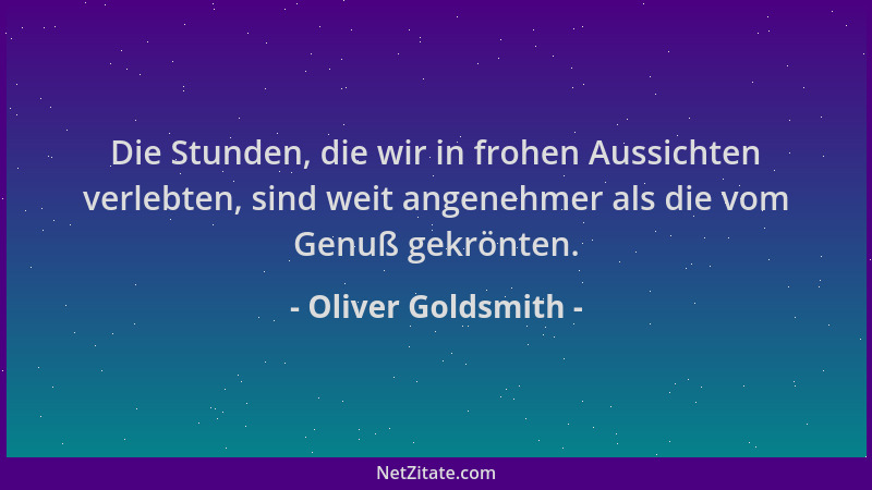 Oliver Goldsmith - Die Stunden, die wir in frohen Aussichten verlebten, sind weit angenehmer als die vom Genuß gekrönten....