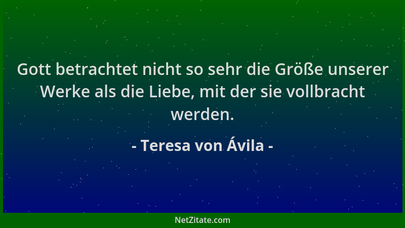 Teresa von Ávila - Gott betrachtet nicht so sehr die Größe unserer Werke als die Liebe, mit der sie vollbracht werden....