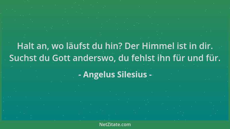 Angelus Silesius - Halt an, wo läufst du hin? Der Himmel ist in dir. Suchst du Gott anderswo, du fehlst ihn für und für....