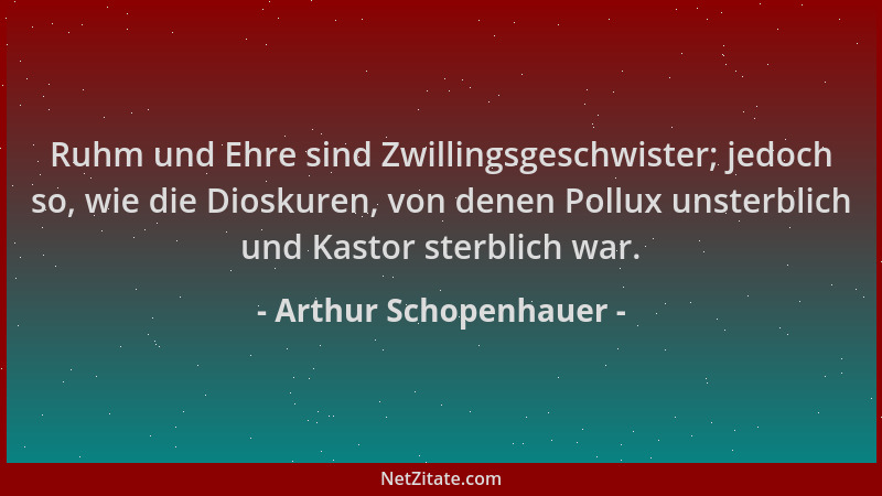 Arthur Schopenhauer - Ruhm und Ehre sind Zwillingsgeschwister; jedoch so, wie die Dioskuren, von denen Pollux unsterblich u...