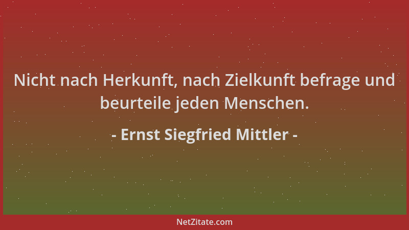 Ernst Siegfried Mittler - Nicht nach Herkunft, nach Zielkunft befrage und beurteile jeden Menschen....