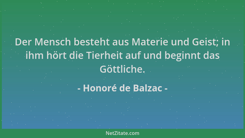 Honoré de Balzac - Der Mensch besteht aus Materie und Geist; in ihm hört die Tierheit auf und beginnt das Göttliche....