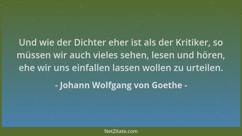 Johann Wolfgang von Goethe - Und wie der Dichter eher ist als der Kritiker, so müssen wir auch vieles sehen, lesen und höre...