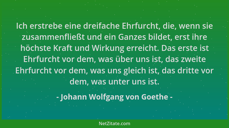 Johann Wolfgang von Goethe - Ich erstrebe eine dreifache Ehrfurcht, die, wenn sie zusammenfließt und ein Ganzes bildet, ers...