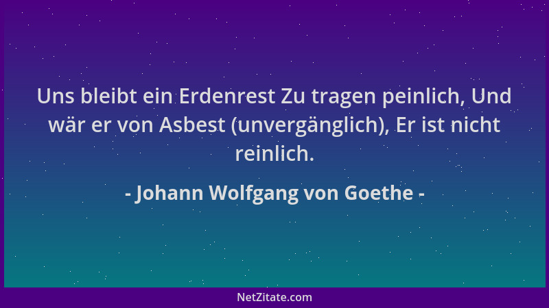 Johann Wolfgang von Goethe - Uns bleibt ein Erdenrest Zu tragen peinlich, Und wär er von Asbest (unvergänglich), Er ist nic...