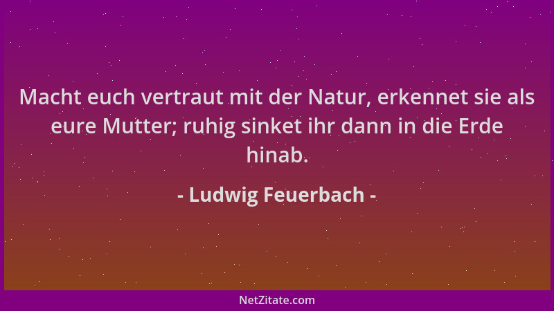 Ludwig Feuerbach - Macht euch vertraut mit der Natur, erkennet sie als eure Mutter; ruhig sinket ihr dann in die Erde hinab...